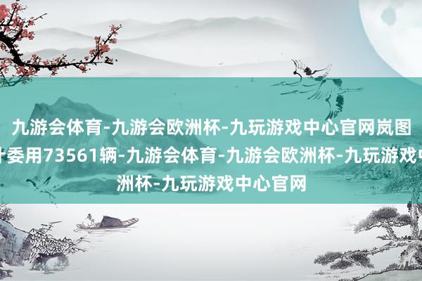 九游会体育-九游会欧洲杯-九玩游戏中心官网岚图汽车累计委用73561辆-九游会体育-九游会欧洲杯-九玩游戏中心官网