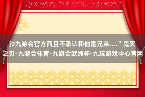 j9九游会官方而且不承认和他是兄弟....”鬼灭之刃-九游会体育-九游会欧洲杯-九玩游戏中心官网