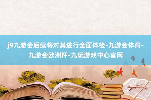 j9九游会后续将对其进行全面体检-九游会体育-九游会欧洲杯-九玩游戏中心官网