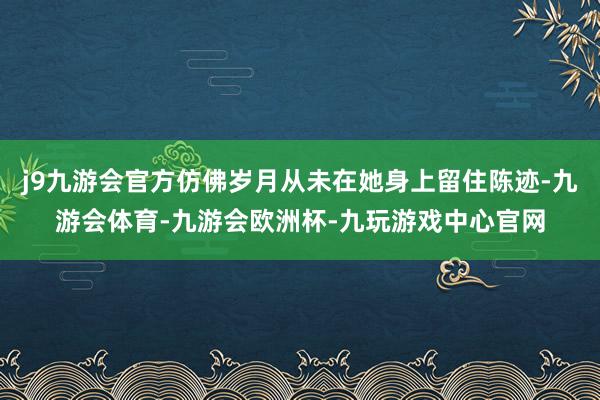 j9九游会官方仿佛岁月从未在她身上留住陈迹-九游会体育-九游会欧洲杯-九玩游戏中心官网