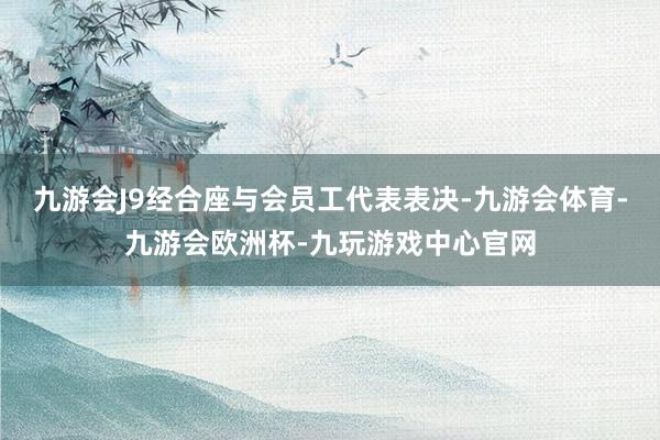 九游会J9经合座与会员工代表表决-九游会体育-九游会欧洲杯-九玩游戏中心官网