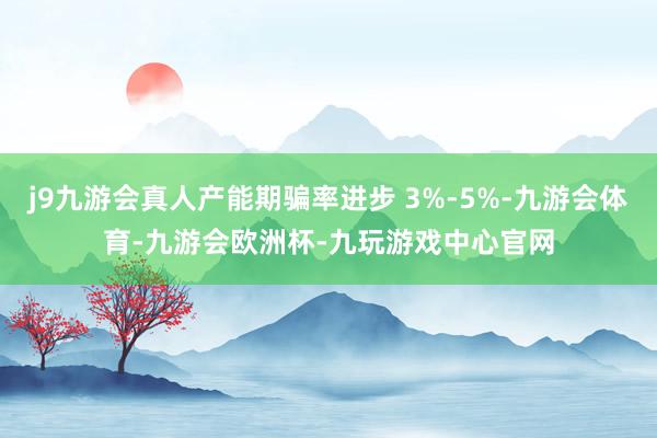 j9九游会真人产能期骗率进步 3%-5%-九游会体育-九游会欧洲杯-九玩游戏中心官网