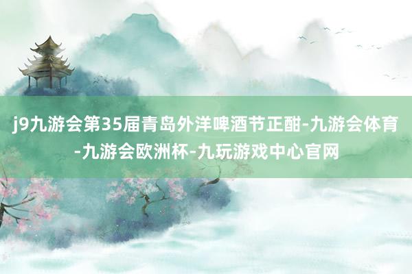 j9九游会第35届青岛外洋啤酒节正酣-九游会体育-九游会欧洲杯-九玩游戏中心官网
