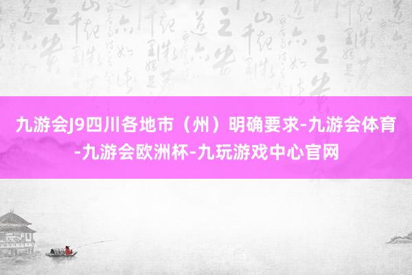 九游会J9四川各地市（州）明确要求-九游会体育-九游会欧洲杯-九玩游戏中心官网