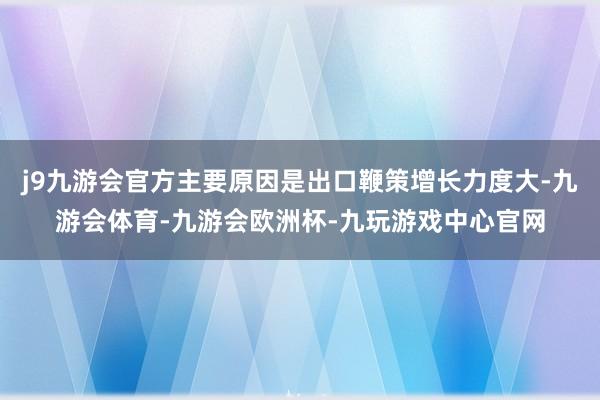 j9九游会官方主要原因是出口鞭策增长力度大-九游会体育-九游会欧洲杯-九玩游戏中心官网