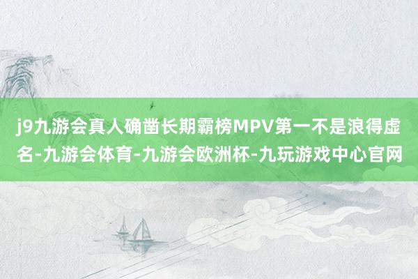 j9九游会真人确凿长期霸榜MPV第一不是浪得虚名-九游会体育-九游会欧洲杯-九玩游戏中心官网