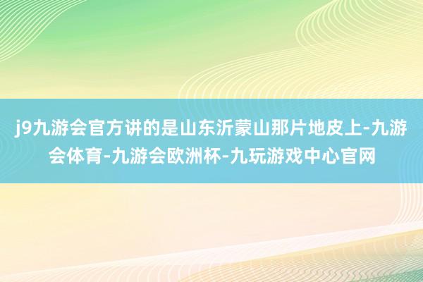 j9九游会官方讲的是山东沂蒙山那片地皮上-九游会体育-九游会欧洲杯-九玩游戏中心官网