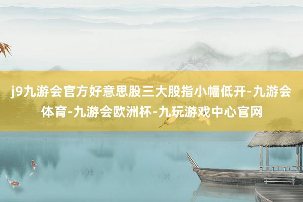 j9九游会官方好意思股三大股指小幅低开-九游会体育-九游会欧洲杯-九玩游戏中心官网