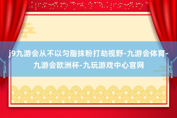 j9九游会从不以匀脂抹粉打劫视野-九游会体育-九游会欧洲杯-九玩游戏中心官网
