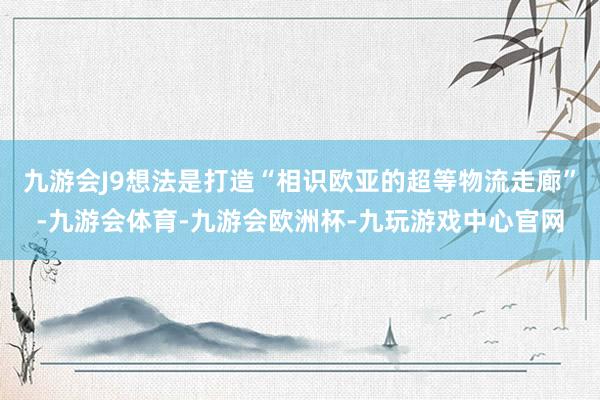 九游会J9想法是打造“相识欧亚的超等物流走廊”-九游会体育-九游会欧洲杯-九玩游戏中心官网