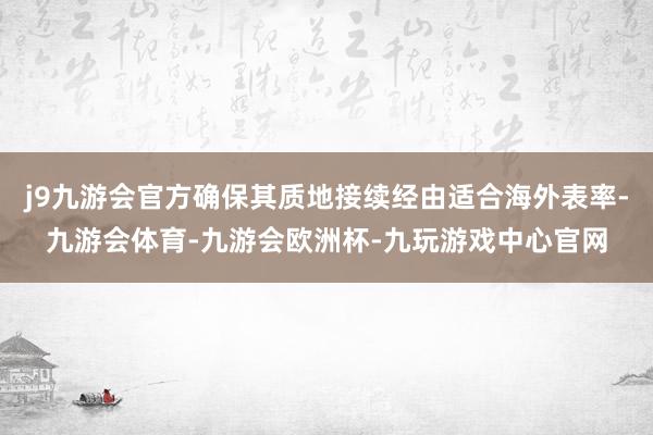 j9九游会官方确保其质地接续经由适合海外表率-九游会体育-九游会欧洲杯-九玩游戏中心官网