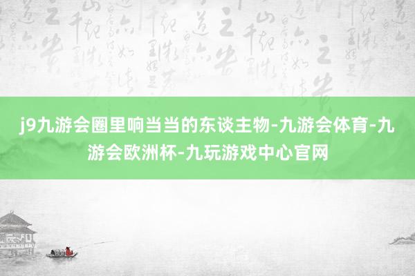 j9九游会圈里响当当的东谈主物-九游会体育-九游会欧洲杯-九玩游戏中心官网