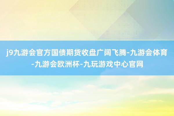 j9九游会官方国债期货收盘广阔飞腾-九游会体育-九游会欧洲杯-九玩游戏中心官网