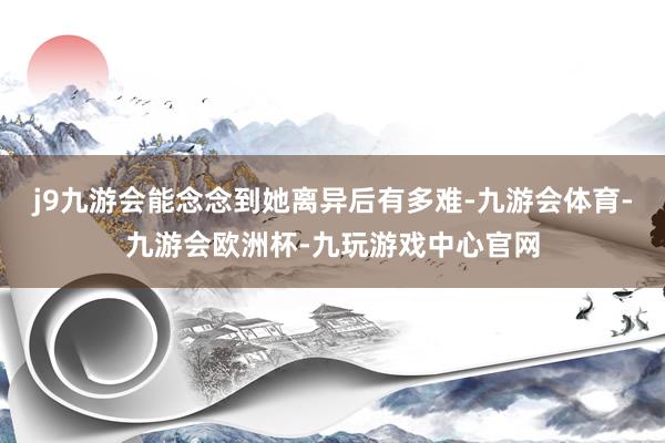 j9九游会能念念到她离异后有多难-九游会体育-九游会欧洲杯-九玩游戏中心官网