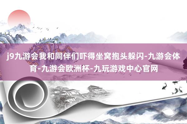 j9九游会我和同伴们吓得坐窝抱头躲闪-九游会体育-九游会欧洲杯-九玩游戏中心官网