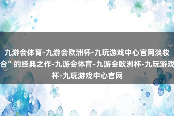 九游会体育-九游会欧洲杯-九玩游戏中心官网淡妆浓抹总适合”的经典之作-九游会体育-九游会欧洲杯-九玩游戏中心官网