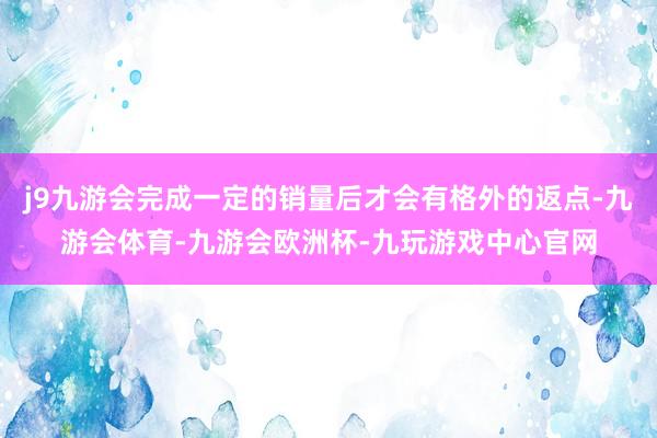 j9九游会完成一定的销量后才会有格外的返点-九游会体育-九游会欧洲杯-九玩游戏中心官网