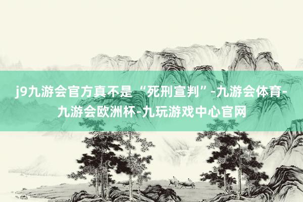 j9九游会官方真不是 “死刑宣判”-九游会体育-九游会欧洲杯-九玩游戏中心官网