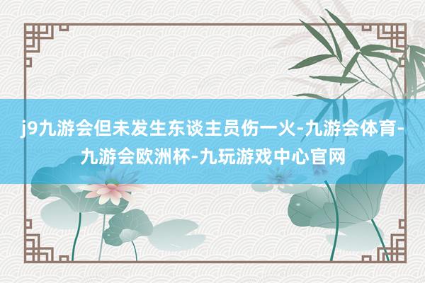 j9九游会但未发生东谈主员伤一火-九游会体育-九游会欧洲杯-九玩游戏中心官网