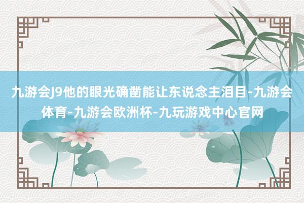 九游会J9他的眼光确凿能让东说念主泪目-九游会体育-九游会欧洲杯-九玩游戏中心官网