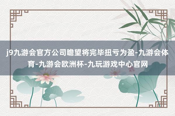 j9九游会官方公司瞻望将完毕扭亏为盈-九游会体育-九游会欧洲杯-九玩游戏中心官网
