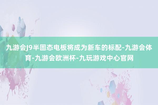 九游会J9半固态电板将成为新车的标配-九游会体育-九游会欧洲杯-九玩游戏中心官网