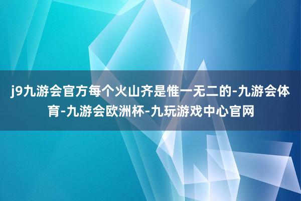 j9九游会官方每个火山齐是惟一无二的-九游会体育-九游会欧洲杯-九玩游戏中心官网