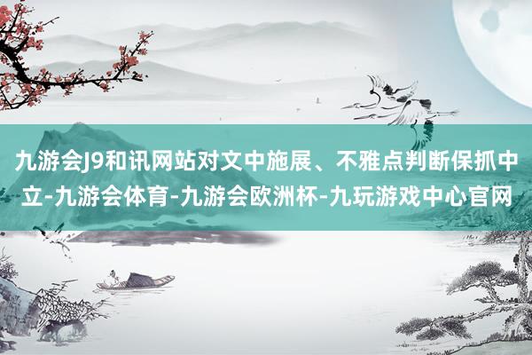 九游会J9和讯网站对文中施展、不雅点判断保抓中立-九游会体育-九游会欧洲杯-九玩游戏中心官网