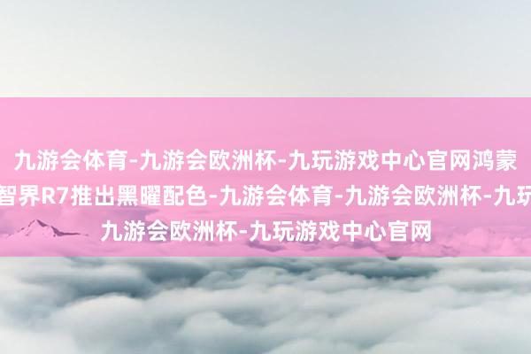 九游会体育-九游会欧洲杯-九玩游戏中心官网鸿蒙智行通知新款智界R7推出黑曜配色-九游会体育-九游会欧洲杯-九玩游戏中心官网