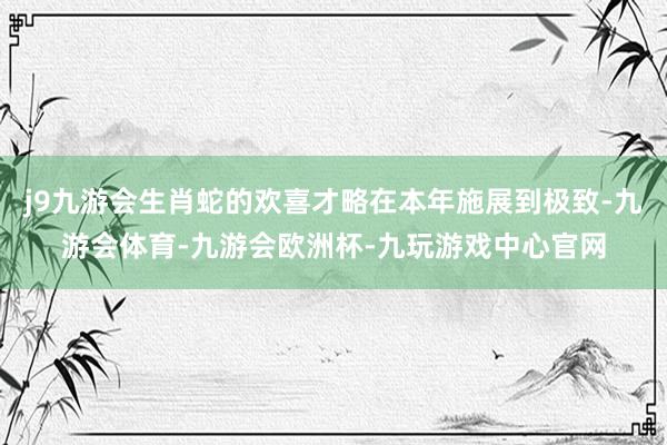 j9九游会生肖蛇的欢喜才略在本年施展到极致-九游会体育-九游会欧洲杯-九玩游戏中心官网