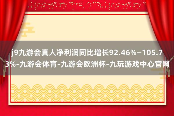 j9九游会真人净利润同比增长92.46%—105.73%-九游会体育-九游会欧洲杯-九玩游戏中心官网