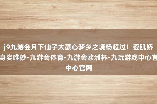 j9九游会月下仙子太戳心梦乡之境杨超过！瓷肌娇嫩身姿唯妙-九游会体育-九游会欧洲杯-九玩游戏中心官网
