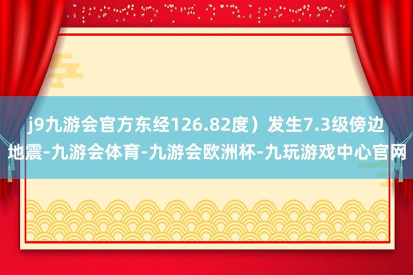 j9九游会官方东经126.82度）发生7.3级傍边地震-九游会体育-九游会欧洲杯-九玩游戏中心官网
