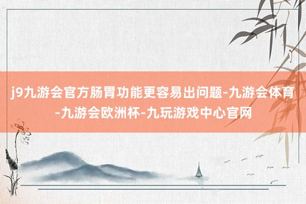 j9九游会官方肠胃功能更容易出问题-九游会体育-九游会欧洲杯-九玩游戏中心官网