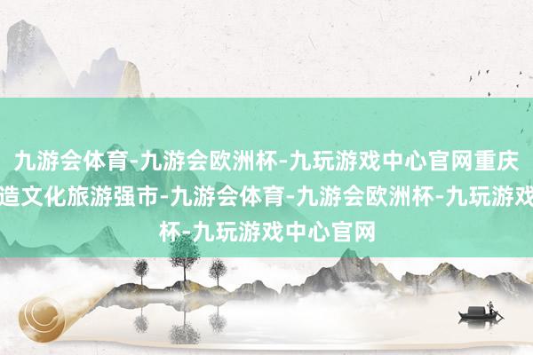 九游会体育-九游会欧洲杯-九玩游戏中心官网重庆将聚力打造文化旅游强市-九游会体育-九游会欧洲杯-九玩游戏中心官网