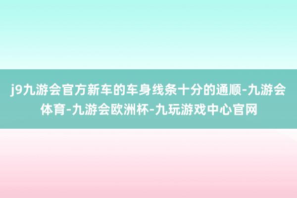 j9九游会官方新车的车身线条十分的通顺-九游会体育-九游会欧洲杯-九玩游戏中心官网