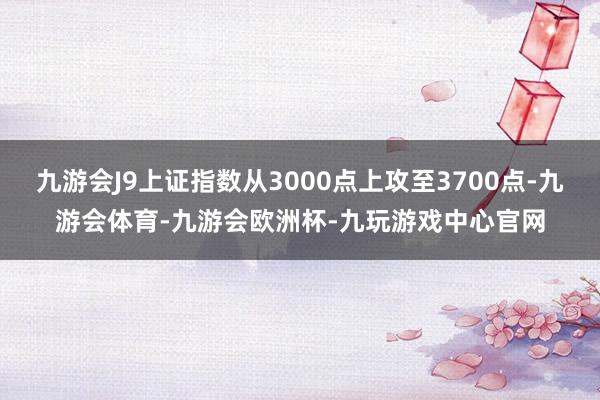 九游会J9上证指数从3000点上攻至3700点-九游会体育-九游会欧洲杯-九玩游戏中心官网