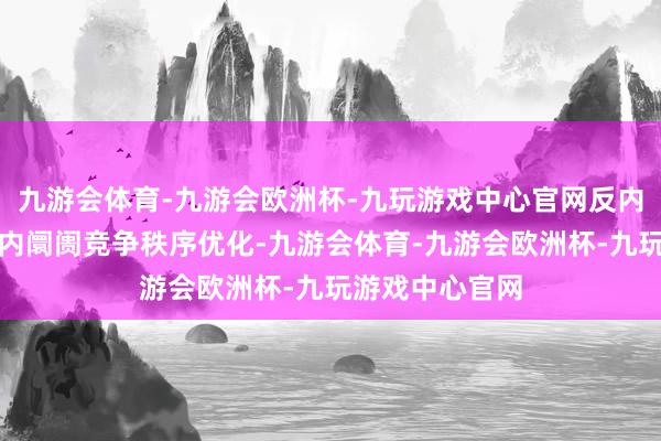 九游会体育-九游会欧洲杯-九玩游戏中心官网反内卷政策带动国内阛阓竞争秩序优化-九游会体育-九游会欧洲杯-九玩游戏中心官网