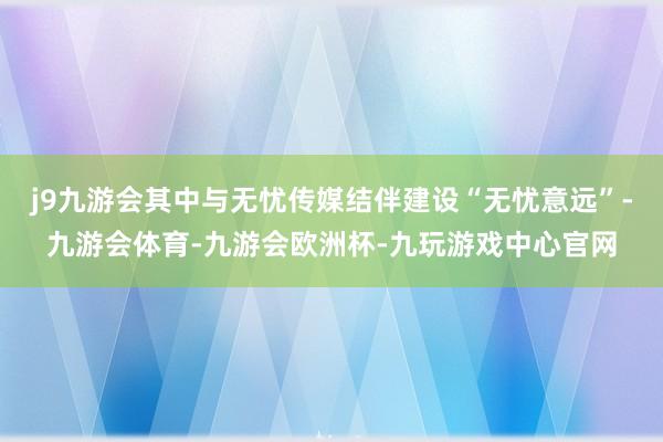 j9九游会其中与无忧传媒结伴建设“无忧意远”-九游会体育-九游会欧洲杯-九玩游戏中心官网