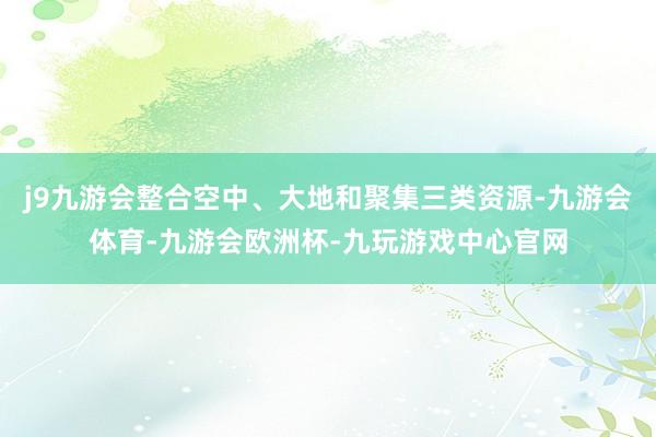 j9九游会整合空中、大地和聚集三类资源-九游会体育-九游会欧洲杯-九玩游戏中心官网
