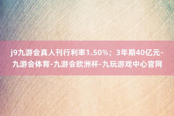j9九游会真人刊行利率1.50%；3年期40亿元-九游会体育-九游会欧洲杯-九玩游戏中心官网