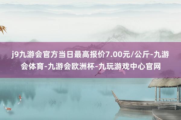 j9九游会官方当日最高报价7.00元/公斤-九游会体育-九游会欧洲杯-九玩游戏中心官网