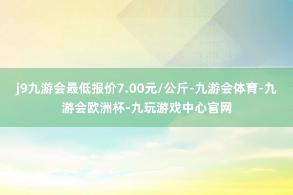 j9九游会最低报价7.00元/公斤-九游会体育-九游会欧洲杯-九玩游戏中心官网