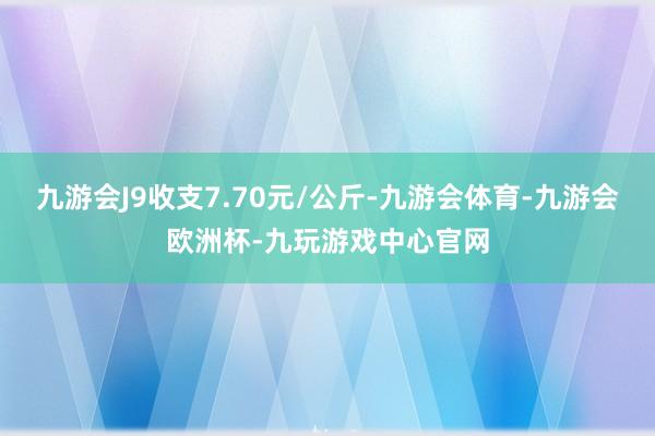 九游会J9收支7.70元/公斤-九游会体育-九游会欧洲杯-九玩游戏中心官网