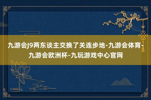 九游会J9两东谈主交换了关连步地-九游会体育-九游会欧洲杯-九玩游戏中心官网