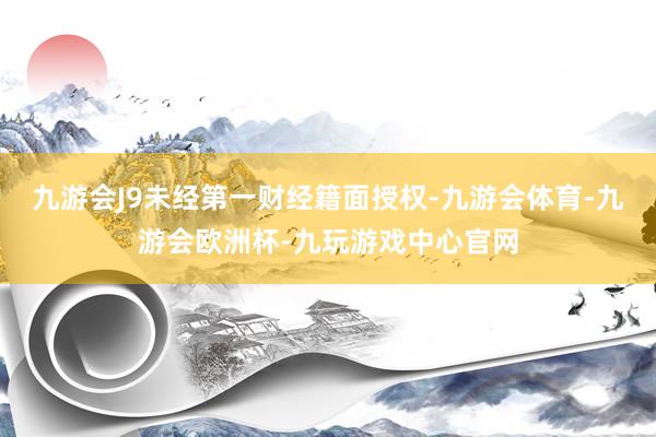 九游会J9未经第一财经籍面授权-九游会体育-九游会欧洲杯-九玩游戏中心官网