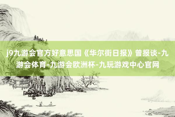 j9九游会官方好意思国《华尔街日报》曾报谈-九游会体育-九游会欧洲杯-九玩游戏中心官网