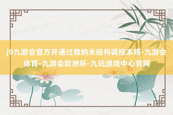 j9九游会官方并通过微纳米结构调控本领-九游会体育-九游会欧洲杯-九玩游戏中心官网