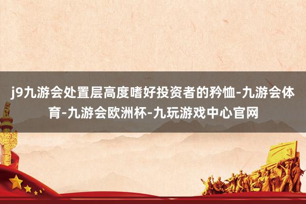 j9九游会处置层高度嗜好投资者的矜恤-九游会体育-九游会欧洲杯-九玩游戏中心官网