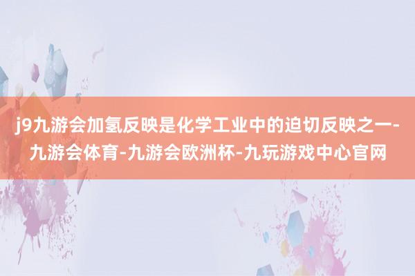 j9九游会加氢反映是化学工业中的迫切反映之一-九游会体育-九游会欧洲杯-九玩游戏中心官网